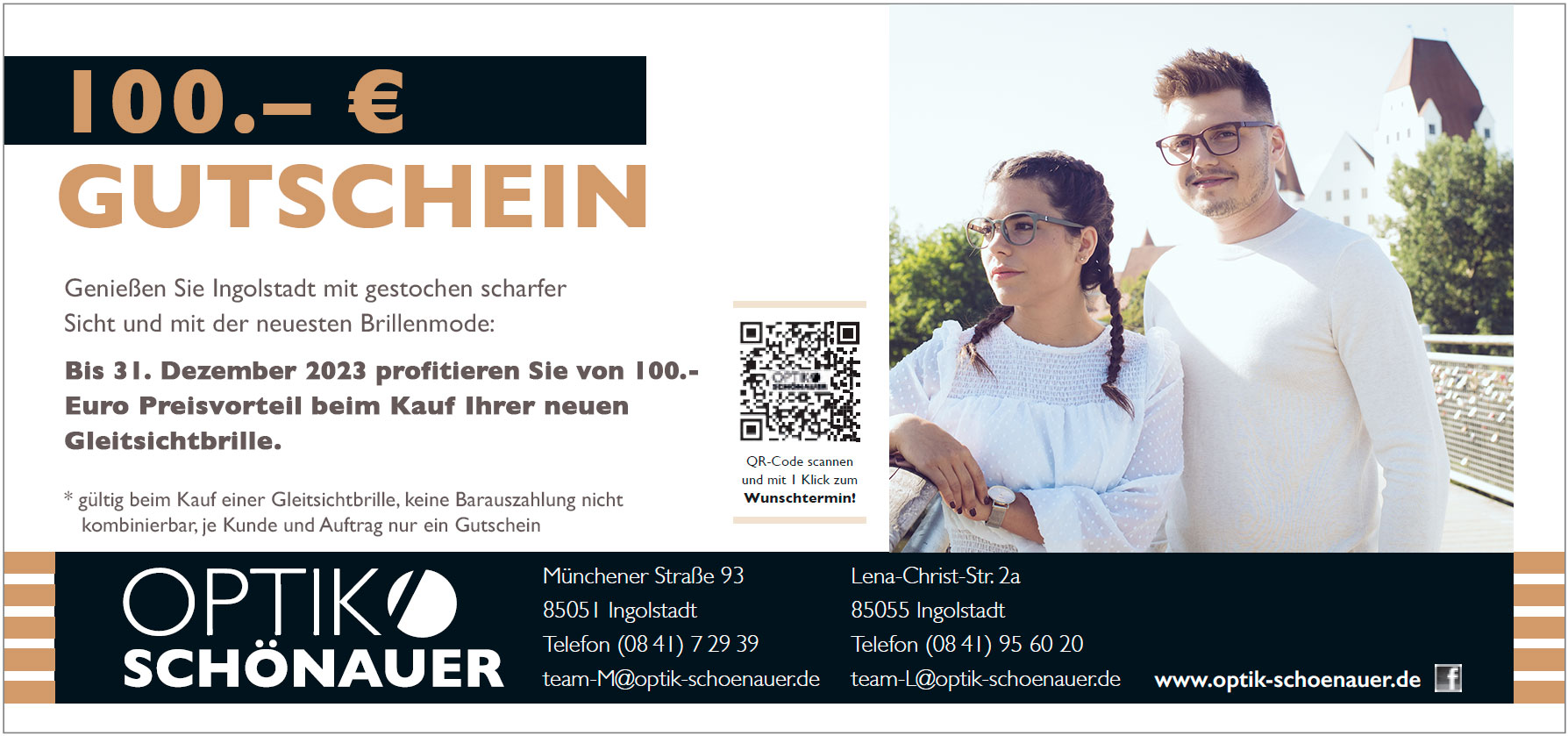 Mit diesem Gutschein erhalten Sie 100 Euro Rabatt auf Gleitsichtbrillen, Sonnenbrillen, Brillen, Kontaktlinsen, Sehtest, Augendruckmessung, Netzhautuntersuchung, Dienstleistungen und vieles Mehr bei Optik Schönauer in Ingolstadt, Lena-Christ-Str. 2a und Münchener Str. 93. Gilt für alle Marken Armani, Dolce Gabbana, Tom Tailor, Porsche und vieles mehr